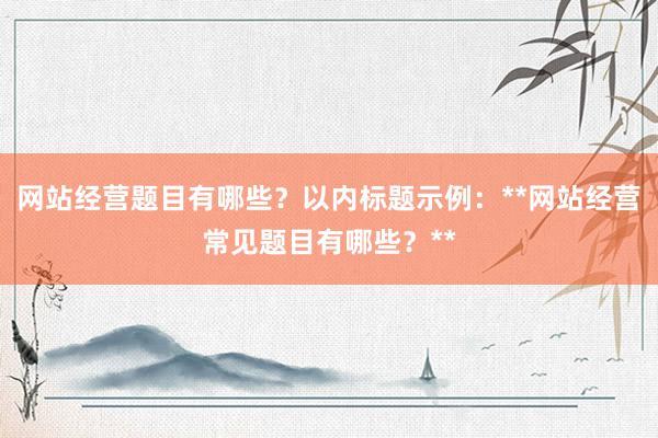 网站经营题目有哪些？以内标题示例：**网站经营常见题目有哪些？**